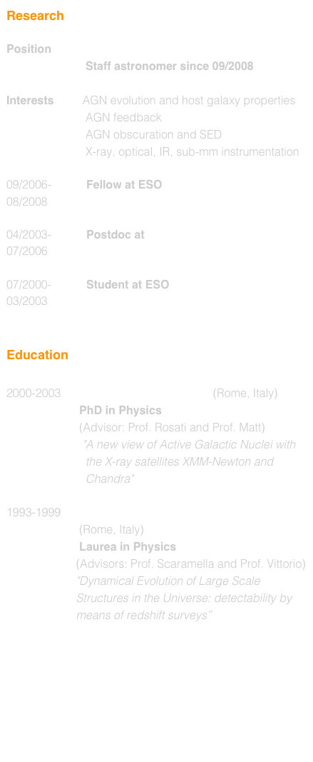 Research

Position           European Southern Observatory
                         Staff astronomer since 10/2008

Interests         AGN evolution and host galaxy properties
                         AGN feedback
                         AGN obscuration and SED
                         X-ray, optical, IR, sub-mm instrumentation

09/2006-           Fellow at ESO
08/2008

04/2003-           Postdoc at  MPE
07/2006

07/2000-           Student at ESO
03/2003


Education

2000-2003      University of Roma TRE (Rome, Italy)
                       PhD in Physics 
                       (Advisor: Prof. Rosati and Prof. Matt)
                        "A new view of Active Galactic Nuclei with   
                         the X-ray satellites XMM-Newton and 
                         Chandra"

1993-1999     University of Roma Tor Vergata 
                       (Rome, Italy)
                       Laurea in Physics 
                      (Advisors: Prof. Scaramella and Prof. Vittorio)
                      "Dynamical Evolution of Large Scale 
                      Structures in the Universe: detectability by
                      means of redshift surveys”
